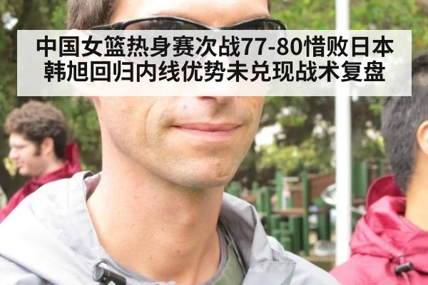 中国女篮热身赛次战77-80惜败日本 韩旭回归内线优势未兑现战术复盘