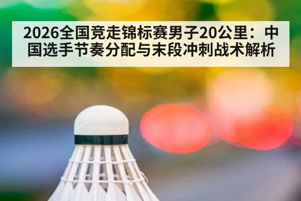 2026全国竞走锦标赛男子20公里:中国选手节奏分配与末段冲刺战术解析